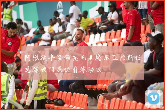 阿根廷半场领先毛里塔尼亚帕斯任意球破门恩佐首球助攻